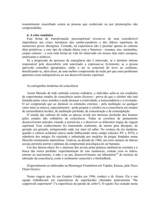 ressentimento exacerbado contra as pessoas que conheciam ou por premonições não
compreendidas.
6. A crise xamânica
Esta forma de transformação psicoespiritual reveste-se de uma considerável
importância nas crises iniciáticas dos xamãs-curadores e dos líderes espirituais de
numerosos povos aborígines. Contudo, tal experiência não é peculiar apenas às culturas
ditas primitivas, e este tipo de relação direta com a Natureza - oceanos, rios, montanhas,
corpos celestes - e com toda forma de vida foi observado em nossos dias entre europeus,
americanos e asiáticos.
Se a progressão do processo de emergência não é entravado, se o domínio interno
responsável pelo desconforto está autorizado a expressar-se livremente, se a pessoa
aproveita conselhos apropriados, então o ser se conectará de novo ao cotidiano,
beneficiando-se, além disso, de uma melhor compreensão da razão por que esses problemas
aparentes eram indispensáveis ao seu desenvolvimento espiritual.
As cartografias modernas da consciência
Assim liberado de todo estímulo externo ordinário, o indivíduo acha-se em condições
de experimentar estados de consciência muito diversos - prova de que o cérebro não está
limitado pelos cinco sentidos e pode alcançar a criatividade, a transcendência e a revelação.
O ser compreende que ao diminuir os estímulos externos - pela meditação ou qualquer
outro meio (a música, especialmente) - pode projetar o cérebro ou a consciência em estados
de extraordinária lucidez, de meditação profunda, de concentração e de contemplação.
O estudo das culturas de todas as épocas revela um interesse profundo dos homens
pelos estados não ordinários da consciência. Todas as correntes de pensamento
desenvolveram métodos visando a teorizá-los e a descrever as diferentes etapas da viagem
espiritual. Esse conhecimento foi transmitido oralmente, de mestre para discípulo, de
geração em geração, enriquecendo cada vez mais tal saber. No começo da era moderna,
quando a ciência ocidental estava ainda balbuciando neste campo (séculos XV e XVI), a
sabedoria dos antigos foi rejeitada e substituída por modelos da psique fundados numa
filosofia estritamente materialista. Todavia, na década de 1960, um certo número de fatores
sociais permitiu aterrar o pântano da compreensão psicológica do ser humano.
Um dos fatores-chave foi o interesse dos jovens pelas práticas meditativas orientais e a
busca das raízes perdidas: experimentação de vias xamânicas, contato com os índios,
retorno ao nascimento, à mãe e ao pai, desenvolvimento em laboratório10
de técnicas de
alteração da consciência, como o isolamento sensorial e o biofeedback.
(Especialmente as elaboradas na Menninger Foundation em Topeka, Kansas, pelo físico
Elmer Green.)
Numa viagem que fiz aos Estados Unidos em 1996, conheci o dr. Green. Ele e sua
equipe trabalhavam em experiências de superlucidez chamadas pudicamente "the
copperwall experiment" ("a experiência da parede de cobre"). O sujeito fica sentado numa
 