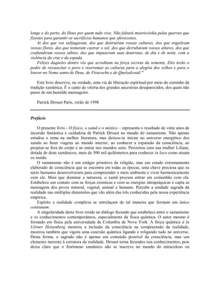 longe e do perto, do Deus por quem tudo vive, Não faltará misericórdia pelas guerras que
fizestes para garantir os sacrifícios humanos que oferecestes,
Ai dos que vos subjugaram, dos que destruíram vossas culturas, dos que engoliram
vossas flores, dos que tentaram castrar o sol, dos que derrubaram vossos altares, dos que
confundiram vossos sábios, dos que impuseram suas doutrinas, de dia e de noite, com a
violência da cruz e da espada,
Felizes daqueles dentre vós que acreditam na força secreta da semente, Eles terão o
poder de ressuscitar o povo e rearrumar as culturas para a alegria dos velhos e para o
louvor no Nome santo de Deus, de Viracocha e de Quetzalcoatl."
Este livro descreve, na verdade, uma via de liberação espiritual por meio do caminho da
tradição xamânica. É o canto de vitória dos grandes ancestrais desaparecidos, dos quais não
passo de um humilde mensageiro.
Patrick Drouot Paris, verão de 1998
Prefácio
O presente livro - O físico, o xamã e o místico – representa o resultado de vinte anos de
incursão fantástica e cuidadosa de Patrick Drouot no mundo do xamanismo. Não apenas
estudou o tema na melhor literatura, mas deixou-se iniciar no universo energético dos
xamãs ao fazer viagens ao mundo interior, ao conhecer a expansão da consciência, ao
projetar-se fora do corpo e ao entrar nos mundos sutis. Percorreu com sua mulher Liliane,
dotada de dons xamânicos, mais de 500 mil quilômetros para conhecer in loco como atuam
os xamãs.
O xamanismo não é um estágio primitivo de religião, mas um estado extremamente
elaborado de consciência que se encontra em todas as épocas, uma chave preciosa que os
seres humanos desenvolveram para compreender o meio ambiente e viver harmonicamente
com ele. Mais que dominar a natureza, o xamã procura entrar em comunhão com ela.
Estabelece um contato com as forças cósmicas e com as energias intrapsíquicas e capta as
mensagens dos povos mineral, vegetal, animal e humano. Percebe a unidade sagrada da
realidade nas múltiplas dimensões que vão além das três conhecidas pela nossa experiência
empírica.
Espírito e realidade complexa se entrelaçam de tal maneira que formam um único
continuum.
A singularidade deste livro reside no diálogo fecundo que estabelece entre o xamanismo
e os conhecimentos contemporâneos, especialmente da física quântica. O autor mesmo é
formado em física pela universidade de Columbia de Nova York. A física quântica à la
Uérner Heisenberg mostrou a inclusão da consciência na compreensão da realidade,
mostrou também que vigora uma conexão quântica ligando e religando tudo no universo.
Desta forma, o sagrado não é apenas um conteúdo possível da consciência, mas um
elemento inerente à estrutura da realidade. Drouot torna fecundos tais conhecimentos, pois
deixa claro que o fenômeno xamânico não se inscreve no mundo do miraculoso ou
 
