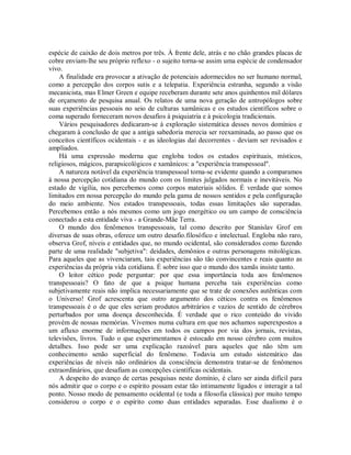espécie de caixão de dois metros por três. À frente dele, atrás e no chão grandes placas de
cobre enviam-lhe seu próprio reflexo - o sujeito torna-se assim uma espécie de condensador
vivo.
A finalidade era provocar a ativação de potenciais adormecidos no ser humano normal,
como a percepção dos corpos sutis e a telepatia. Experiência estranha, segundo a visão
mecanicista, mas Elmer Green e equipe receberam durante sete anos quinhentos mil dólares
de orçamento de pesquisa anual. Os relatos de uma nova geração de antropólogos sobre
suas experiências pessoais no seio de culturas xamânicas e os estudos científicos sobre o
coma superado forneceram novos desafios à psiquiatria e à psicologia tradicionais.
Vários pesquisadores dedicaram-se à exploração sistemática desses novos domínios e
chegaram à conclusão de que a antiga sabedoria merecia ser reexaminada, ao passo que os
conceitos científicos ocidentais - e as ideologias daí decorrentes - deviam ser revisados e
ampliados.
Há uma expressão moderna que engloba todos os estados espirituais, místicos,
religiosos, mágicos, parapsicológicos e xamânicos: a "experiência transpessoal".
A natureza notável da experiência transpessoal torna-se evidente quando a comparamos
à nossa percepção cotidiana do mundo com os limites julgados normais e inevitáveis. No
estado de vigília, nos percebemos como corpos materiais sólidos. É verdade que somos
limitados em nossa percepção do mundo pela gama de nossos sentidos e pela configuração
do meio ambiente. Nos estados transpessoais, todas essas limitações são superadas.
Percebemos então a nós mesmos como um jogo energético ou um campo de consciência
conectado a esta entidade viva - a Grande-Mãe Terra.
O mundo dos fenômenos transpessoais, tal como descrito por Stanislav Grof em
diversas de suas obras, oferece um outro desafio.filosófico e intelectual. Engloba não raro,
observa Grof, níveis e entidades que, no mundo ocidental, são considerados como fazendo
parte de uma realidade "subjetiva": deidades, demônios e outras personagens mitológicas.
Para aqueles que as vivenciaram, tais experiências são tão convincentes e reais quanto as
experiências da própria vida cotidiana. É sobre isso que o mundo dos xamãs insiste tanto.
O leitor cético pode perguntar: por que essa importância toda aos fenômenos
transpessoais? O fato de que a psique humana perceba tais experiências como
subjetivamente reais não implica necessariamente que se trate de conexões autênticas com
o Universo! Grof acrescenta que outro argumento dos céticos contra os fenômenos
transpessoais é o de que eles seriam produtos arbitrários e vazios de sentido de cérebros
perturbados por uma doença desconhecida. É verdade que o rico conteúdo do vivido
provém de nossas memórias. Vivemos numa cultura em que nos achamos superexpostos a
um afluxo enorme de informações em todos os campos por via dos jornais, revistas,
televisões, livros. Tudo o que experimentamos é estocado em nosso cérebro com muitos
detalhes. Isso pode ser uma explicação razoável para aqueles que não têm um
conhecimento senão superficial do fenômeno. Todavia um estudo sistemático das
experiências de níveis não ordinários da consciência demonstra tratar-se de fenômenos
extraordinários, que desafiam as concepções científicas ocidentais.
A despeito do avanço de certas pesquisas neste domínio, é claro ser ainda difícil para
nós admitir que o corpo e o espírito possam estar tão intimamente ligados e interagir a tal
ponto. Nosso modo de pensamento ocidental (e toda a filosofia clássica) por muito tempo
considerou o corpo e o espírito como duas entidades separadas. Esse dualismo é o
 