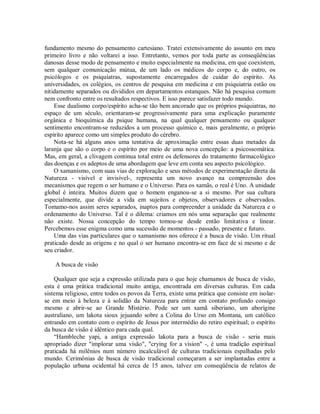 fundamento mesmo do pensamento cartesiano. Tratei extensivamente do assunto em meu
primeiro livro e não voltarei a isso. Entretanto, vemos por toda parte as conseqüências
danosas desse modo de pensamento e muito especialmente na medicina, em que coexistem,
sem qualquer comunicação mútua, de um lado os médicos do corpo e, do outro, os
psicólogos e os psiquiatras, supostamente encarregados de cuidar do espírito. As
universidades, os colégios, os centros de pesquisa em medicina e em psiquiatria estão ou
nitidamente separados ou divididos em departamentos estanques. Não há pesquisa comum
nem confronto entre os resultados respectivos. E isso parece satisfazer todo mundo.
Esse dualismo corpo/espírito acha-se tão bem ancorado que os próprios psiquiatras, no
espaço de um século, orientaram-se progressivamente para uma explicação puramente
orgânica e bioquímica da psique humana, na qual qualquer pensamento ou qualquer
sentimento encontram-se reduzidos a um processo químico e, mais geralmente, o próprio
espírito aparece como um simples produto do cérebro.
Nota-se há alguns anos uma tentativa de aproximação entre essas duas metades da
laranja que são o corpo e o espírito por meio de uma nova concepção: a psicossomática.
Mas, em geral, a clivagem continua total entre os defensores do tratamento farmacológico
das doenças e os adeptos de uma abordagem que leve em conta seu aspecto psicológico.
O xamanismo, com suas vias de exploração e seus métodos de experimentação direta da
Natureza - visível e invisível-, representa um novo avanço na compreensão dos
mecanismos que regem o ser humano e o Universo. Para os xamãs, o real é Uno. A unidade
global é inteira. Muitos dizem que o homem enganou-se a si mesmo. Por sua cultura
especialmente, que divide a vida em sujeitos e objetos, observadores e observados.
Tomamo-nos assim seres separados, inaptos para compreender a unidade da Natureza e o
ordenamento do Universo. Tal é o dilema: criamos em nós uma separação que realmente
não existe. Nossa concepção do tempo tomou-se desde então limitativa e linear.
Percebemos esse enigma como uma sucessão de momentos - passado, presente e futuro.
Uma das vias particulares que o xamanismo nos oferece é a busca de visão. Um ritual
praticado desde as origens e no qual o ser humano encontra-se em face de si mesmo e de
seu criador.
A busca de visão
Qualquer que seja a expressão utilizada para o que hoje chamamos de busca de visão,
esta é uma prática tradicional muito antiga, encontrada em diversas culturas. Em cada
sistema religioso, entre todos os povos da Terra, existe uma prática que consiste em isolar-
se em meio à beleza e à solidão da Natureza para entrar em contato profundo consigo
mesmo e abrir-se ao Grande Mistério. Pode ser um xamã siberiano, um aborígine
australiano, um lakota sioux jejuando sobre a Colina do Urso em Montana, um católico
entrando em contato com o espírito de Jesus por intermédio do retiro espiritual; o espírito
da busca de visão é idêntico para cada qual.
“Hambleche yapi, a antiga expressão lakota para a busca de visão - seria mais
apropriado dizer "implorar uma visão", "crying for a vision" -, é uma tradição espiritual
praticada há milênios num número incalculável de culturas tradicionais espalhadas pelo
mundo. Cerimônias de busca de visão tradicional começaram a ser implantadas entre a
população urbana ocidental há cerca de 15 anos, talvez em conseqüência de relatos de
 