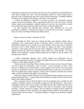 experiências de alteração da consciência descritas nos livros populares de John Neihardt ou
Lame Deer. Qualquer que seja a fonte de inspiração, pessoas se sentem atraídas para a
busca de visão na esperança de que esta via lhes permita transcender a realidade ordinária,
lhes dê acesso ao sagrado e lhes permita, além disso, contar histórias.
A busca do alinhamento espiritual e o recurso ao jejum e ao isolamento sensorial
sempre foram atos intemporais. Mas a experiência da busca de visão não é mais vivida da
mesma maneira pela população ocidental moderna do que por seus ancestrais ou pelos
povos tradicionais que a praticam sempre sob a forma cerimonial tradicional.
Eis duas narrativas que ilustram duas maneiras muito diferentes de viver uma
experiência semelhante. A primeira diz respeito a um retiro que fiz no Sinai, a segunda, a
busca de visão de um lakota tradicional do último século.
Retiro no deserto do Sinai - dezembro de 1995
Em dezembro de 1995, viajei até o deserto do Sinai, pois desejava refletir sobre a
orientação a dar à minha busca pessoal e espiritual. Deixei o Cairo num velho ônibus
abarrotado de egípcios, com exceção de um casal italiano e duas suecas que os beduínos
devoravam com os olhos. Depois de sete horas de viagem em meio a uma paisagem
monótona e uma parada mais do que bem-vinda, chegamos à aldeia de Santa Catarina, a
algumas centenas de metros do monastério onde se pode ver a sarça ardente - foi aí que
Moisés teria encontrado o arcanjo Gabriel quando de sua subida ao alto do monte e seu
encontro com o Eterno.
A aldeia compreende algumas casas e hotéis simples mas confortáveis, que os
israelenses construíram nos anos 70, quando esta região fazia parte dos territórios ocupados
tomados ao Egito depois da guerra de 1973.
Estamos ao pé do monte Sinai. Não é um belo deserto de areia como as dunas do Saara,
mas um conjunto de cascalheiras, vales e ravinas - o local é propício ao retiro e deve
favorecer o debate com o mundo interior. O céu é granítico. Faz um frio seco nesta época
do ano e as montanhas elevam-se como dedos apontados para um céu puro e sem nuvens. O
Sinai foi ocupado pelos antigos egípcios e baixos-relevos rupestres recordam suas vitórias
sobre as tribos dos beduínos da quarta à sexta dinastias.
Assim que cheguei, conheci Ahmed, um jovem beduíno bastante esperto, que seria meu
guia pelos próximos dias - o contato tinha sido arranjado por amigos do Cairo a quem havia
falado sobre minhas intenções.
Passei a primeira noite no hotel da aldeia a fim de me preparar para a solidão dos dias
seguintes. Decidido a dormir na montanha, equipara-me convenientemente - botas para a
caminhada, mochila, boné e luvas grossas. Na manhã do outro dia, Ahmed veio buscar-me,
e familiarizei-me com a vizinhança. Primeiro, uma visita ao monastério, ainda em plena
atividade. A igreja mostrava-se simples, mas era poderosa a energia da prece gerada por
dezenas de gerações de fiéis. Recolhi-me por alguns instantes diante da sarça ardente, que
se parece mais com um arbusto - é realmente autêntico o vegetal, como clamam os painéis
publicitários?
 
