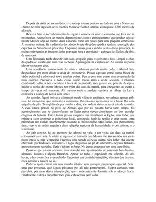 Depois da visita ao monastério, tive meu primeiro contato verdadeiro com a Natureza.
Diante de mim erguiam-se os montes Moisés e Santa Catarina, com quase 2.500 metros de
altitude.
Resolvi fazer o reconhecimento da região e comecei a subir o caminho que leva até as
montanhas. A uma hora de marcha deparamo-nos com o entroncamento que conduz seja ao
monte Moisés, seja ao monte Santa Catarina. Parei um pouco para uma pequena cerimônia.
À maneira indiana, fiz a oferenda do tabaco às sete direções e pedi a ajuda e a proteção dos
espíritos da Natureza ali presentes. Enquanto prosseguia a subida, sentia-lhes a presença, as
rochas oferecendo as imagens deles gravadas para a eternidade - cabeças de falcões, de íbis,
de macacos.
Uma hora mais tarde descobri um local propício para os próximos dias. Limpei o chão
das pedras e instalei-me num viso rochoso. A paisagem era espetacular. Ali a alma só podia
elevar-se para os céus.
Uma sonolência tomou conta de mim - tínhamos partido muito cedo, e Ahmed fora
despachado por mim desde a saída do monastério. Pouco a pouco entrei numa busca de
visão ocidental e adormeci sobre minhas coisas. Sentia esse sono como uma preparação de
meu espírito. Precisava a todo custo reunir forças para a noite seguinte. Tínhamos
combinado voltar a nos encontrar à hora do crepúsculo, meu guia e eu, pois ele desejava
iniciar a subida do monte Moisés por volta das duas da manhã, para chegarmos ao cume a
tempo de ver o sol nascente. Ali mesmo onde o profeta recebera as tábuas da Lei e
concluíra a aliança de Jeová com Israel.
Ao acordar, fiquei imóvel e alimentei-me do silêncio ambiente, perturbado apenas pelo
sino do monastério que subia até a montanha. Um pássaro aproximou-se e lancei-lhe uma
migalha de pão. Tranqüilizado por minha calma, ele voltou várias vezes à cata de comida.
A essa altura, pensei no povo de Abraão, que por ali passara havia tanto tempo. Os
acontecimentos que se desenrolaram no Egito nessa época constituem um dos grandes
enigmas da história. Entre tantos povos alógenos que habitavam o Egito, uma tribo, que
rejeitava com desprezo o politeísmo local, conseguiu fugir da região e criar numa terra
prometida um Estado independente baseado no monoteísmo. Mais tarde, esse pensamento
único serviu de pedra angular a duas religiões maiores da humanidade: o cristianismo e o
islamismo.
Ao cair a noite, fui ao encontro de Ahmed no vale, e por volta das duas da manhã
retomamos a estrada. A subida é íngreme, e lamentei que Moisés não tivesse tido sua visão
numa praia do mar Vermelho. Fizemos uma parada aí pelas quatro para beber chá quente
oferecido por beduínos sonolentos e logo chegamos ao pé de setecentos degraus talhados
grosseiramente na pedra. Seria o último esforço. No cume, esperava-nos uma cape linha.
Pensava que estaria sozinho, mas descobri um ajuntamento de coreanos barulhentos,
alemães, italianos e alguns franceses. Apesar de tudo, o espetáculo era soberbo. Às seis
horas, o horizonte fica avermelhado. Encontrei um cantinho tranqüilo, afastado dos demais,
para admirar o nascer do sol.
Poderia agora entrar em meu mundo interior sem qualquer preparação especial. Senti
uma paz profunda, que alguns pássaros por ali não perturbavam. Estava cansado, mas
percebia, por meio desta introspecção, que o subconsciente desmaia sob o esforço físico.
Finalmente, voltei a encontrar meu guia e descemos com o dia.
 