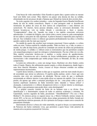 Uma busca de visão ameríndia é feita ficando-se quatro dias e quatro noites no mesmo
local sem beber nem comer. Meu objetivo era passar uma dezena de dias na solidão,
alimentando-me de um pouco de pão e bananas que Ahmed me traria de dois em dois dias.
Na noite seguinte tive sonhos estranhos - cenas da Segunda Guerra Mundial desfilavam
diante da tela de minha consciência. Depois vi uma paisagem onde se desenhavam
montículos de pedras de cerca de dois metros de comprimento e uma abertura em
semicírculo. No interior, havia pessoas deitadas, como se estivessem dormindo. Um
homem levantou-se, veio na minha direção e convidou-me a fazer o mesmo.
"Compreenderás", disse ele, "quando teu corpo e teu espírito consciente estiverem
adormecidos. A verdade do Gólgota, esta vitória sobre a morte, torna-se, pela contemplação
do teu cadáver, uma parte da vida espiritual. A palavra humana é impotente para exprimir o
não-ser. Seu verdadeiro rosto é o silêncio que penetra profundamente tua alma e a frutifica
quando a palavra não faz mais que roçá-la."
Na manhã do quarto dia soçobrei num tormento emocional. Estava agitado, e a cólera
subia em mim. Tentava analisá-Ia, trabalho perdido. Thdo era furor: eu, a vida, os outros, o
mundo. Ao cabo de duas horas, percebi ter contatado um estrato de cólera nas profundezas
de minha psique. A solidão e o silêncio eram os instrumentos que me permitiam cumprir
esta arqueologia psíquica à qual me entregava voluntariamente. Pus-me a falar em voz alta.
Meu espírito consciente incitava-me a meditar, a recitar preces de agradecimento,
inutilmente. Encontrava-me sob o domínio de forças turbilhonantes projetadas por meu
inconsciente e não compreendia que minha psique estava se liberando, de fato, de zonas
comprimidas.
Levantei-me enfurecido e, como um monge louco, blasfemei em altos brados contra
toda a Criação. Depois, tão subitamente quanto surgira, a cólera desapareceu, dando lugar a
uma forte diarréia liberadora. Assim, evacuei as forças obscuras contidas em minhas
superestruturas inconscientes.
A partir desse instante, e durante os dias que se seguiram, senti-me num estado de paz e
de serenidade cujo néctar eu saboreava. O espírito podia analisar, sentir e fazer agir sem
emoções mas com um sentimento de plenitude. Dei-me conta de que a meditação
acrescentada ao silêncio interior é uma ajuda eficaz ao repouso do espírito. Em si mesma,
porém, ela apenas age sobre a estrutura psicológica do ser - uma ponte sobre a qual os
mestres espirituais modernos da Índia insistiram tanto. Quando a "massa crítica" é
alcançada, o pensamento e o silêncio desaparecem talvez e o átomo interior se desintegra.
Mas então o que permanece para poder dizer: estou desintegrado?
É o próprio conceito oriental da fusão do eu humano com o eu divino. Essa
identificação é o denominador comum de todas as místicas ocidentais e orientais. Os
Upanishads, escritos sagrados da Índia, proclamam: "AhamBrahâsmi" ("Eu sou o Deus
Brahma"). Os místicos persas os seguem nessa via, e Mestre Eckhardt, místico renano do
século XIV, se faz eco, no Ocidente cristão, desse antigo pensamento da Índia. Guiado por
suas experiências místicas pessoais, ele foi o primeiro na Europa a reatar com o conceito do
pensamento ilimitado.
Inteiramente diversa é a busca de visão ameríndia, na qual as forças e as representações
da Natureza são lições realmente vivas, que permitem a quem busca visão penetrar de
maneira ativa na pureza essencial do Universo.
 