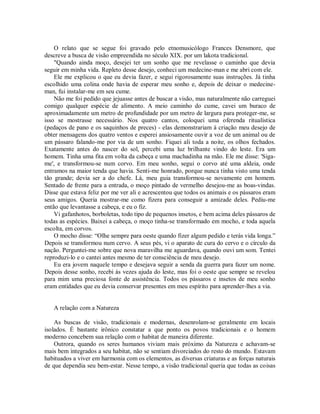 O relato que se segue foi gravado pelo etnomusicólogo Frances Densmore, que
descreve a busca de visão empreendida no século XIX. por um lakota tradicional.
"Quando ainda moço, desejei ter um sonho que me revelasse o caminho que devia
seguir em minha vida. Repleto desse desejo, conheci um medecine-man e me abri com ele.
Ele me explicou o que eu devia fazer, e segui rigorosamente suas instruções. Já tinha
escolhido uma colina onde havia de esperar meu sonho e, depois de deixar o medecine-
man, fui instalar-me em seu cume.
Não me foi pedido que jejuasse antes de buscar a visão, mas naturalmente não carreguei
comigo qualquer espécie de alimento. A meio caminho do cume, cavei um buraco de
aproximadamente um metro de profundidade por um metro de largura para proteger-me, se
isso se mostrasse necessário. Nos quatro cantos, coloquei uma oferenda ritualística
(pedaços de pano e os saquinhos de preces) - elas demonstrariam à criação meu desejo de
obter mensagens dos quatro ventos e esperei ansiosamente ouvir a voz de um animal ou de
um pássaro falando-me por via de um sonho. Fiquei ali toda a noite, os olhos fechados.
Exatamente antes do nascer do sol, percebi uma luz brilhante vindo do leste. Era um
homem. Tinha uma fita em volta da cabeça e uma machadinha na mão. Ele me disse: 'Siga-
me', e transformou-se num corvo. Em meu sonho, segui o corvo até uma aldeia, onde
entramos na maior tenda que havia. Senti-me honrado, porque nunca tinha visto uma tenda
tão grande; devia ser a do chefe. Lá, meu guia transformou-se novamente em homem.
Sentado de frente para a entrada, o moço pintado de vermelho desejou-me as boas-vindas.
Disse que estava feliz por me ver ali e acrescentou que todos os animais e os pássaros eram
seus amigos. Queria mostrar-me como fizera para conseguir a amizade deles. Pediu-me
então que levantasse a cabeça, e eu o fiz.
Vi gafanhotos, borboletas, todo tipo de pequenos insetos, e bem acima deles pássaros de
todas as espécies. Baixei a cabeça, o moço tinha-se transformado em mocho, e toda aquela
escolta, em corvos.
O mocho disse: “Olhe sempre para oeste quando fizer algum pedido e terás vida longa.”
Depois se transformou num cervo. A seus pés, vi o aparato de cura do cervo e o círculo da
nação. Perguntei-me sobre que nova maravilha me aguardava, quando ouvi um som. Tentei
reproduzi-lo e o cantei antes mesmo de ter consciência de meu desejo.
Eu era jovem naquele tempo e desejava seguir a senda da guerra para fazer um nome.
Depois desse sonho, recebi às vezes ajuda do leste, mas foi o oeste que sempre se revelou
para mim uma preciosa fonte de assistência. Todos os pássaros e insetos de meu sonho
eram entidades que eu devia conservar presentes em meu espírito para aprender-lhes a via.
A relação com a Natureza
As buscas de visão, tradicionais e modernas, desenrolam-se geralmente em locais
isolados. É bastante irônico constatar a que ponto os povos tradicionais e o homem
moderno concebem sua relação com o habitat de maneira diferente.
Outrora, quando os seres humanos viviam mais próximo da Natureza e achavam-se
mais bem integrados a seu habitat, não se sentiam divorciados do resto do mundo. Estavam
habituados a viver em harmonia com os elementos, as diversas criaturas e as forças naturais
de que dependia seu bem-estar. Nesse tempo, a visão tradicional queria que todas as coisas
 