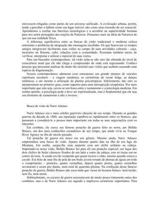 estivessem religadas como partes de um universo unificado. A civilização urbana, porém,
tende a perceber o habitat como um lugar imóvel, não como uma extensão do ser essencial.
Aprendemos a confiar nas barreiras tecnológicas e a acreditar na superioridade humana
para nos sentir protegidos das reações da Natureza. Pensamos mais na idéia da Natureza do
que em sua realidade física.
A diferença significativa entre as buscas de yisão tradicional e moderna coloca
entretanto o problema da integração das mensagens recebidas. Os que buscavam os tempos
antigos integravam facilmente suas visões ao campo de suas atividades culturais - caça,
incursões na floresta, culto, relações com a comunidade. Possuíam também meios de
verificar, interpretar e utilizar o material de suas visões.
Para um buscador contemporâneo, tal visão acha-se não raro tão afastada do nível de
consciência atual que ele não chega a compreender de onde está regressando. Conheci
pessoas que procuram analisar de modo tão racional suas visões que acabam causando uma
espécie de fragmentação.
Nossos contemporâneos adotaram com entusiasmo um grande número de veículos
espirituais seculares - a viagem xamânica, as cerimônias de sweat lodge, as danças
totêmicas, e até mesmo a utilização de plantas psicotrópicas. Infelizmente, não raro os
interpretaram no primeiro grau, como suportes para uma introspecção terapêutica. Por mais
importante que esta seja, cavou-se um fosso entre o xamanismo e a psicologia moderna. Em
minha opinião, a psicologia pode e deve ser espiritualizada, mas é fundamental que ela seja
um elemento do xamanismo e não o inverso.
Busca de visão de Nariz Adunco
Nariz Adunco era o mais célebre guerreiro cheyene de seu tempo. Durante as grandes
guerras da década de 1860, sua reputação espalhou-se rapidamente entre os brancos, que
passaram a considerá-lo a pessoa mais importante em todas as suas negociações com os
cheyenes.
Em combate, ele usava seu famoso penacho de guerra feito no norte, por Búfalo
Branco, um dos mais conhecidos curandeiros de seu tempo, que ainda vivia na Tongue
River Agency no fim do século passado.
Tal penacho de guerra era único em seu gênero. Menino ainda, Nariz Adunco
empreendera uma busca de visão. Jejuara durante quatro dias na ilha de um lago do
Montana. Em sonho, surgiu-lhe uma serpente com um chifre solitário na cabeça.
Inspirando-se nessa visão, Búfalo Branco fez para ele um penacho especial: em lugar dos
dois chifres de bisão clássicos fixados de um lado e outro da cabeça, este só trazia um no
centro da testa. A cauda era tão comprida que quase tocava o chão, mesmo quando estava a
cavalo. Era feito de uma fita de pele de um bisão jovem ornado de plumas de águia em todo
o comprimento - primeiro, quatro vermelhas, depois quatro pretas, quatro vermelhas
novamente e assim por diante, num total de quarenta plumas. Na confecção desse famoso
penacho de guerra, Búfalo Branco não usou nada que viesse do homem branco: nem tecido,
nem fio, nem metal.
Habitualmente, os cocares de guerra necessitavam de muito pouco tratamento antes dos
combates, mas o de Nariz Adunco era sagrado e implicava cerimônias importantes. Para
 