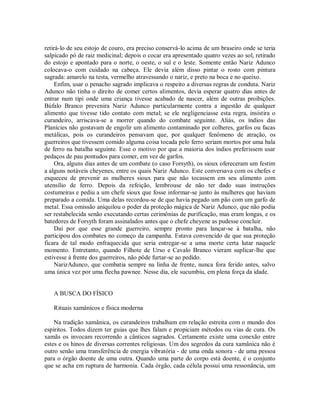 retirá-lo de seu estojo de couro, era preciso conservá-lo acima de um braseiro onde se teria
salpicado pó de raiz medicinal; depois o cocar era apresentado quatro vezes ao sol, retirado
do estojo e apontado para o norte, o oeste, o sul e o leste. Somente então Nariz Adunco
colocava-o com cuidado na cabeça. Ele devia além disso pintar o rosto com pintura
sagrada: amarelo na testa, vermelho atravessando o nariz, e preto na boca e no queixo.
Enfim, usar o penacho sagrado implicava o respeito a diversas regras de conduta. Nariz
Adunco não tinha o direito de comer certos alimentos, devia esperar quatro dias antes de
entrar num tipi onde uma criança tivesse acabado de nascer, além de outras proibições.
Búfalo Branco prevenira Nariz Adunco particularmente contra a ingestão de qualquer
alimento que tivesse tido contato com metal; se ele negligenciasse esta regra, insistira o
curandeiro, arriscava-se a morrer quando do combate seguinte. Aliás, os índios das
Planícies não gostavam de engolir um alimento contaminado por colheres, garfos ou facas
metálicas, pois os curandeiros pensavam que, por qualquer fenômeno de atração, os
guerreiros que tivessem comido alguma coisa tocada pelo ferro seriam mortos por uma bala
de ferro na batalha seguinte. Esse o motivo por que a maioria dos índios preferissem usar
pedaços de pau pontudos para comer, em vez de garfos.
Ora, alguns dias antes de um combate (o caso Forsyth), os sioux ofereceram um festim
a alguns notáveis cheyenes, entre os quais Nariz Adunco. Este conversava com os chefes e
esqueceu de prevenir as mulheres sioux para que não tocassem em seu alimento com
utensílio de ferro. Depois da refeição, lembrouse de não ter dado suas instruções
costumeiras e pediu a um chefe sioux que fosse informar-se junto às mulheres que haviam
preparado a comida. Uma delas recordou-se de que havia pegado um pão com um garfo de
metal. Essa omissão aniquilou o poder da proteção mágica de Nariz Adunco, que não podia
ser restabelecida senão executando certas cerimônias de purificação, mas eram longas, e os
batedores de Forsyth foram assinalados antes que o chefe cheyene as pudesse concluir.
Daí por que esse grande guerreiro, sempre pronto para lançar-se à batalha, não
participou dos combates no começo da campanha. Estava convencido de que sua proteção
ficara de tal modo enfraquecida que seria entregar-se a uma morte certa lutar naquele
momento. Entretanto, quando Filhote de Urso e Cavalo Branco vieram suplicar-lhe que
estivesse à frente dos guerreiros, não pôde furtar-se ao pedido.
NarizAdunco, que combatia sempre na linha de frente, nunca fora ferido antes, salvo
uma única vez por uma flecha pawnee. Nesse dia, ele sucumbiu, em plena força da idade.
A BUSCA DO FÍSICO
Rituais xamânicos e física moderna
Na tradição xamânica, os curandeiros trabalham em relação estreita com o mundo dos
espíritos. Todos dizem ter guias que lhes falam e propiciam métodos ou vias de cura. Os
xamãs os invocam recorrendo a cânticos sagrados. Certamente existe uma conexão entre
estes e os hinos de diversas correntes religiosas. Um dos segredos da cura xamânica não é
outro senão uma transferência de energia vibratória - de uma onda sonora - de uma pessoa
para o órgão doente de uma outra. Quando uma parte do corpo está doente, é o conjunto
que se acha em ruptura de harmonia. Cada órgão, cada célula possui uma ressonância, um
 