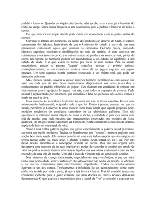 padrão vibratório. Quando um órgão está doente, não recebe mais a energia vibratória do
resto do corpo; vibra numa freqüência em desarmonia com o padrão vibratório de todo o
corpo.
De que maneira um órgão doente pode entrar em ressonância com as partes sadias do
corpo?
Ouvindo os ritmos dos tambores, os cantos dos beduínos do deserto do Sinai, os cantos
cerimoniais dos lakotas, lembrei-me de que o Universo foi criado a partir de um som
primordial, exatamente aquilo que ensinam os cabalistas. Fazendo preces, entoando
cânticos sagrados, suscitam-se modificações no seio da matéria. A cura consiste em
reintroduzir esses sons no corpo; em outros termos, ao produzir os sons corretos, partes do
corpo em ruptura de harmonia podem ser reconduzidas a um estado de equilíbrio, a um
estado de saúde. É o que vivem os xamãs por meio de seus cantos. Para os xamãs
amazônicos, entoar a palavra "jaguar" significa invocar o próprio animal;
conseqüentemente, se um curandeiro canta o nome de um jaguar sagrado, um jaguar
aparece. Um som sagrado estaria portanto conectado a um objeto real, que pode ser
invocado pelo som.
Mas, para os xamãs, invocar o jaguar significa também identificar-se com aquele que
vive em cada um de nós. Seus ensinamentos dispensavam aos seres investidos o
conhecimento do padrão vibratório do jaguar. Eles ficavam em condições de ressoar em
sincronismo com a egrégora do jaguar, ou seja, com todos os jaguares do planeta. Cada
animal é representado por um totem, que simboliza o fato de que todos nós somos irmãos e
irmãs na matéria viva.
Essa maneira de conceber o Universo encontra um eco na física quântica. Existe uma
interconexão fundamental, religando tudo o que há. Pouco a pouco, consigo ver que os
xamãs percebem o Universo de uma maneira bem mais ampla que aquela proposta pelos
modelos mecânicos do paradigma cartesiano ou da relatividade galileana. Eles não
apreendem a realidade numa relação de causa a efeito, a realidade é para eles como uma
teia de aranha, uma rede próximo das interconexões observadas nos modelos da física
quântica. Os antigos xamãs saxônicos da Europa do Norte chamavam a essa teia de aranha,
espécie de Internet espiritual, de wird.
Wird é uma velha palavra inglesa que gerou especialmente a palavra weird (estranho,
curioso) em inglês moderno. Traduz-se literalmente por "destino", embora englobe uma
noção bem mais ampla. Ela mesma provém de uma raiz indo-européia que deu origem ao
termo rúnico urdhr ou, mais tarde, o alemão werden, devir, tornar-se, vir a ser. Por trás
dessa noção, encontra-se a concepção oriental de carma. Mas em sua origem wird
designava uma maneira de ser que implicava o poder de controlar o destino, um modo de
vida no qual os acontecimentos achavam-se ligados uns aos outros exatamente como os fios
cruzados de uma teia de aranha. Vem daí a idéia da vibrante teia do wird ou do destino.
Nos sistemas de crença tradicionais, especialmente anglo-saxônicos, o que era wird
tinha uma necessidade, uma" existência" tão palpável que não podia ser negada; a vibração
e os motivos vibratórios eram extremamente importantes. Todos os acontecimentos
ligavam-se uns aos outros. Teoricamente, a influência de um acontecimento sobre outro
podia ser sentida por toda a parte, já que a teia inteira vibrava. Mas tal conexão nunca era
realmente evidente para a gente comum, que uma doença ou outros reveses deixavam
desamparada. O que explica a necessidade para o xamã de "ver" a conexão e explicar seu
 