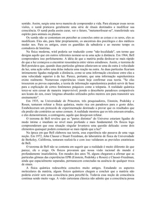 sentido. Assim, surgiu uma nova maneira de compreender a vida. Para alcançar essas novas
visões, o xamã praticava geralmente uma série de rituais destinados a modificar sua
consciência. O xamã podia assim curar, ver o futuro, "metamorfosear-se", transferindo seu
espírito para animais ou plantas.
Os xamãs não se contentam em perceber as conexões entre as coisas e os seres, eles as
modificam. Eles são, para falar propriamente, os ancestrais dos psicólogos e dos médicos
moder nos. Para os antigos, eram os guardiães da sabedoria e ao mesmo tempo os
contadores de histórias.
Na física moderna, wird poderia ser traduzido como "não-localidade", um termo que
designa aquilo que em outros referentes nomear-se-ia uma ação à distância. Em 1964, Bell
compreendera isso perfeitamente. A idéia de que a matéria podia deslocar-se mais rápido
do que a luz começava a encontrar ressonância entre vários estudiosos. Assim, o teorema de
Bell postulava que, quando duas partículas gêmeas afastavam-se uma da outra à velocidade
da luz, uma ação sobre uma delas induzia uma reação na outra. As duas partículas ficariam
intimamente ligadas malgrado a distância, como se uma informação circulasse entre elas a
uma velocidade superior à da luz. Parece, portanto, que uma informação supralumínica
existe realmente. Numerosas experiências visam hoje confirmar essa teoria. "Se elas
trouxerem as provas esperadas, a teoria da informação supralumínica poderá servir de base
para a explicação de certos fenômenos psíquicos como a telepatia. A realidade quântica
torce-se sem cessar de maneira imprevisível, pondo a descoberto paradoxos comparáveis
aos koans do zen, esses 'enigmas absurdos utilizados pelos mestres zen para transmitir seu
ensinamento”.
Em 1935, na Universidade de Princeton, três pesquisadores, Einstein, Podolsky e
Rosen, tentaram refutar a física quântica, muito rica em paradoxos para o gosto deles.
Estabeleceram um protocolo de experimentação destinado a provar que os resultados que
ela prediz são contrários ao senso comum. A realidade mostrou que os três estavam errados,
e eles demonstraram, a contragosto, aquilo que desejavam refutar.
O teorema de Bell revelou que as "partes distintas" do Universo estariam ligadas de
modo íntimo e imediato no nível mais profundo e mais fundamental. Os físicos logo
compreenderam que essa situação singular levantava uma questão delicada: como dois
elementos quaisquer podem comunicar-se mais rápido que a luz?
Na época em que Bell elaborou sua teoria, essa experiência não passava de uma vaga
noção. Em 1972, John Clauser e Stuart Freedman, do laboratório de física da Universidade
de Berkeley, Califórnia, tentaram realizá-Ia e com isso validaram as previsões estatísticas
de Bell.
O teorema de Bell não se contenta em sugerir que a realidade é muito diferente do que
parece, ele o exige. Os físicos provaram que nossa visão racional do mundo é
profundamente insatisfatória. Em meados dos anos 70, alguns chegaram a afirmar que as
partículas gêmeas das experiências EPR (Einstein, Podolsky e Rosen) e Clauser-Freedman,
ainda que espacialmente separadas, permanecem conectadas na ausência de qualquer troca
de sinais.
A física quântica redescobria conceitos muito antigos. Estudando os aspectos
moleculares da matéria, alguns físicos quânticos chegam a concluir que a matéria não
poderia existir sem uma consciência para percebê-Ia. Todavia essa noção de consciência
continua sendo muito vaga. A visão cartesiana clássica não admite que a consciência possa
 