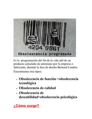 Es la programación del fin de la vida útil de un
producto calculado de antemano por la empresa o
fabricante, durante la fase de diseño.Bernard London
Encontramos tres tipos:
• Obsolecencia de función =obsolecencia
tecnológica
• Obsolecencia de calidad
• Obsolecencia de
deseabilidad=obsolecencia psicológica
¿Cómo surge?
 