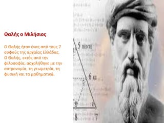 Θαλής ο Μιλήσιος
Ο Θαλής ήταν ένας από τους 7
σοφούς της αρχαίας Ελλάδας.
Ο Θαλής, εκτός από την
φιλοσοφία, ασχολήθηκε με την
αστρονομία, τη γεωμετρία, τη
φυσική και τα μαθηματικά.
 