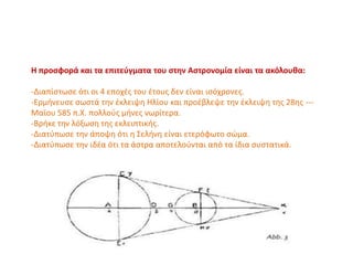 Η προσφορά και τα επιτεύγματα του στην Αστρονομία είναι τα ακόλουθα:
-Διαπίστωσε ότι οι 4 εποχές του έτους δεν είναι ισόχρονες.
-Ερμήνευσε σωστά την έκλειψη Ηλίου και προέβλεψε την έκλειψη της 28ης ---
Μαϊου 585 π.Χ. πολλούς μήνες νωρίτερα.
-Βρήκε την λόξωση της εκλειπτικής.
-Διατύπωσε την άποψη ότι η Σελήνη είναι ετερόφωτο σώμα.
-Διατύπωσε την ιδέα ότι τα άστρα αποτελούνται από τα ίδια συστατικά.
 