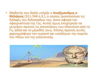 • Μαθητής του Θαλή υπήρξε ο Αναξίμανδρος ο
Μιλήσιος (311-546 π.Χ.), ο οποίος τροποποίησε τις
διδαχές του διδασκάλου του, όσον αφορά την
σφαιρικότητα της Γης. Αυτός όμως επεχείρησε να
μετρήσει πρώτος τις αποστάσεις των πλανητών από τη
Γη, αλλά και το μέγεθός τους. Επίσης πρώτος αυτός
χαρτογράφησε τον ουρανό και υπολόγισε την πορεία
του Ηλίου επί της εκλειπτικής.
 