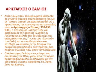 ΑΡΙΣΤΑΡΧΟΣ Ο ΣΑΜΙΟΣ
• Αυτός όμως που τεκμηριωμένα κατέληξε
σε γνωστά σήμερα συμπεράσματα και ως
εκ ’τούτου μπορεί να χαρακτηρισθεί ως ο
πρωτοπόρος της παγκοσμίου αστρονομίας
είναι ο Αρίσταρχος ο Σάμιος (310-250
π.Χ.), ο περίφημος μαθηματικός και
αστρονόμος της αρχαίας Ελλάδος. Ο
Αρίσταρχος εξέλιξε την θεωρία περί της
σφαιρικότητας της Γης και των πλανητών,
του Θαλή και των πυθαγορείων και
κατέληξε να αναπτύξει την θεωρία του
ηλιοκεντρικού ηλιακού συστήματος, δυο
περίπου χιλιετίες πριν απόν τον Κοπέρνικο.
• Ο Αρίσταρχος θεώρησε ως κέντρο του
σύμπαντος τον Ήλιο, γύρω από τον οποίο
περιστρέφονται όλοι οι πλανήτες με την
εξής σειρά : Ερμής, Αφροδίτη, Γη, Άρης,
Ζεύς και Κρόνος.
 