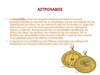 ΑΣΤΡΟΛΑΒΟΣ
• Ο αστρολάβος είναι ένα ιστορικό αστρονομικό όργανο το οποίο
χρησιμοποιούσαν οι ναυτικοί και οι αστρονόμοι για την ναυσιπλοΐα και την
παρατήρηση του Ήλιου και των αστεριών από τον 3ο αιώνα π.Χ. μέχρι τον
18ο αιώνα μ.Χ. μετά τον οποίο χρησιμοποιήθηκε ένα πιο εξελιγμένο
όργανο, ο εξάντας. Χρησιμοποιώντας τον αστρολάβο προέβλεπαν τις
θέσεις του ήλιου της σελήνης, των πλανητών και των άστρων. Με τη
βοήθεια του αστρολάβου είναι δυνατό να βρεθεί η ώρα αν είναι γνωστό
το γεωγραφικό μήκος και πλάτος ή αντίστροφα.
• Η εφεύρεσή του αποδίδεται στον Έλληνα αστρονόμο και μαθηματικό
Απολλώνιο τον Περγαίο (πιθανότατα γύρω στο 220 π.Χ.)
 