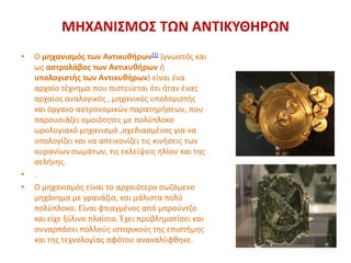 ΜΗΧΑΝΙΣΜΟΣ ΤΩΝ ΑΝΤΙΚΥΘΗΡΩΝ
• Ο μηχανισμός των Αντικυθήρων[1] (γνωστός και
ως αστρολάβος των Αντικυθήρων ή
υπολογιστής των Αντικυθήρων) είναι ένα
αρχαίο τέχνημα που πιστεύεται ότι ήταν ένας
αρχαίος αναλογικός , μηχανικός υπολογιστής
και όργανο αστρονομικών παρατηρήσεων, που
παρουσιάζει ομοιότητες με πολύπλοκο
ωρολογιακό μηχανισμό ,σχεδιασμένος για να
υπολογίζει και να απεικονίζει τις κινήσεις των
ουρανίων σωμάτων, τις εκλείψεις ηλίου και της
σελήνης.
• .
• Ο μηχανισμός είναι το αρχαιότερο σωζόμενο
μηχάνημα με γρανάζια, και μάλιστα πολύ
πολύπλοκο. Είναι φτιαγμένος από μπρούντζο
και είχε ξύλινο πλαίσιο. Έχει προβληματίσει και
συναρπάσει πολλούς ιστορικούς της επιστήμης
και της τεχνολογίας αφότου ανακαλύφθηκε.
 