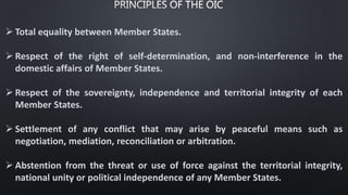  Total equality between Member States.
 Respect of the right of self-determination, and non-interference in the
domestic affairs of Member States.
 Respect of the sovereignty, independence and territorial integrity of each
Member States.
 Settlement of any conflict that may arise by peaceful means such as
negotiation, mediation, reconciliation or arbitration.
 Abstention from the threat or use of force against the territorial integrity,
national unity or political independence of any Member States.
 