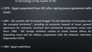 A chronology of key events of OIC
1979 - Egypt suspended from OIC after signing peace agreement with
Israel.
 1981 - OIC summit calls for broad struggle "for the liberation of Jerusalem and
the occupied territories", including an economic boycott of Israel; general
agreement for economic, technical and commercial cooperation comes into
force. 1982 - OIC foreign ministers resolve to create Islamic offices for
boycotting Israel and for military cooperation with the Palestine Liberation
Organization (PLO).
 1984 - Egypt readmitted.
 