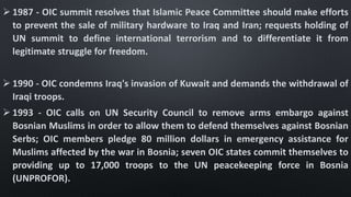  1987 - OIC summit resolves that Islamic Peace Committee should make efforts
to prevent the sale of military hardware to Iraq and Iran; requests holding of
UN summit to define international terrorism and to differentiate it from
legitimate struggle for freedom.
 1990 - OIC condemns Iraq's invasion of Kuwait and demands the withdrawal of
Iraqi troops.
 1993 - OIC calls on UN Security Council to remove arms embargo against
Bosnian Muslims in order to allow them to defend themselves against Bosnian
Serbs; OIC members pledge 80 million dollars in emergency assistance for
Muslims affected by the war in Bosnia; seven OIC states commit themselves to
providing up to 17,000 troops to the UN peacekeeping force in Bosnia
(UNPROFOR).
 