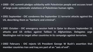 2000 - OIC summit pledges solidarity with Palestinian people and accuses Israel
of large-scale systematic violations of Palestinian human rights.
2001 September - OIC condemns the September 11 terrorist attacks against the
US, describing them as "barbaric and criminal".
2001 October - OIC emergency session held in Qatar to discuss September 11
attacks and US strikes against Taliban in Afghanistan. Delegates urge
Washington not to target other countries in its campaign against terrorism.
2002 February - OIC rejects US President George W Bush's assertion that
member countries Iran and Iraq are part of an "axis of evil".
 