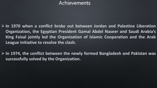  In 1970 when a conflict broke out between Jordan and Palestine Liberation
Organization, the Egyptian President Gamal Abdel Naseer and Saudi Arabia’s
King Faisal jointly led the Organization of Islamic Cooperation and the Arab
League initiative to resolve the clash.
 In 1974, the conflict between the newly formed Bangladesh and Pakistan was
successfully solved by the Organization.
 