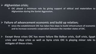  Afghanistan crisis;
 OIC played a minimum role by giving support of ethical and materialism to
Afghanistan during the Soviet Aggression.
 Failure of advancement economic and build up relation;
 since the establishment OIC has taken few steps to build infrastructure of economic
and to increase economic cooperation between the member states of OIC.
 Except these crises OIC has more failure like Balkan crisis, Gulf crisis, Egypt
crisis and Libya crisis as well as Syria crisis OIC is playing minor role to
mitigate of these crises.
 