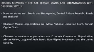 • Observer states are: Bosnia and Herzegovina, Central African Republic, Russia
and Thailand.
• Observer Muslim organizations are: Moro National Liberation Front, Turkish
Cypriot State.
• Observer international organizations are: Economic Cooperation Organization,
African Union, League of Arab States, Non-Aligned Movement, and the United
Nations.
 