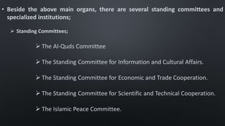 • Beside the above main organs, there are several standing committees and
specialized institutions;
 Standing Committees;
 The Al-Quds Committee
 The Standing Committee for Information and Cultural Affairs.
 The Standing Committee for Economic and Trade Cooperation.
 The Standing Committee for Scientific and Technical Cooperation.
 The Islamic Peace Committee.
 