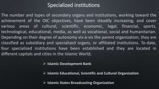 Specialized institutions
The number and types of secondary organs and institutions, working toward the
achievement of the OIC objectives, have been steadily increasing, and cover
various areas of cultural, scientific, economic, legal, financial, sports,
technological, educational, media, as well as vocational, social and humanitarian.
Depending on their degree of autonomy vis-à-vis the parent organization, they are
classified as subsidiary and specialized organs, or affiliated institutions. To-date,
four specialized institutions have been established and they are located in
different capitals and cities in the Islamic World;
 Islamic Development Bank
 Islamic Educational, Scientific and Cultural Organization
 Islamic States Broadcasting Organization
 