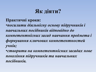 Як діяти?
Практичні кроки:
•посилити діяльнісну основу підручників і
навчальних посібників відповідно до
компетентнісних засад навчання предмета і
формування ключових компетентностей
учнів;
•створити на компетентнісних засадах нове
покоління підручників та навчальних
посібників.
 