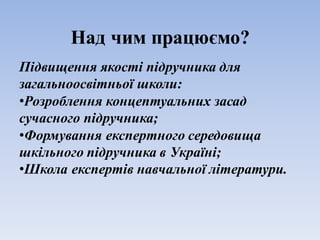 Над чим працюємо?
Підвищення якості підручника для
загальноосвітньої школи:
•Розроблення концептуальних засад
сучасного підручника;
•Формування експертного середовища
шкільного підручника в Україні;
•Школа експертів навчальної літератури.
 