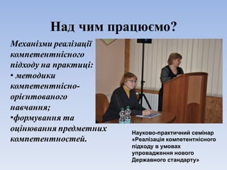 Над чим працюємо?
Механізми реалізації
компетентнісного
підходу на практиці:
• методики
компетентнісно-
орієнтованого
навчання;
•формування та
оцінювання предметних
компетентностей.
Науково-практичний семінар
«Реалізація компетентнісного
підходу в умовах
упровадження нового
Державного стандарту»
 