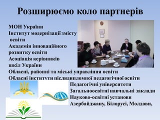 Розширюємо коло партнерів
МОН України
Інститут модернізації змісту
освіти
Академія інноваційного
розвитку освіти
Асоціація керівників
шкіл України
Обласні, районні та міські управління освіти
Обласні інститути післядипломної педагогічної освіти
Педагогічні університети
Загальноосвітні навчальні заклади
Науково-освітні установи
Азербайджану, Білорусі, Молдови,
Румунії
 