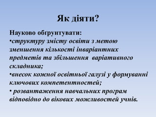 Як діяти?
Науково обґрунтувати:
•структуру змісту освіти з метою
зменшення кількості інваріантних
предметів та збільшення варіативного
складника;
•внесок кожної освітньої галузі у формуванні
ключових компетентностей;
• розвантаження навчальних програм
відповідно до вікових можливостей учнів.
 