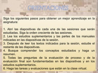 Siga los siguientes pasos para obtener un mejor aprendizaje en la
asignatura:
1. Abrí las diapositivas de cada una de las sesiones que serán
estudiadas. Siga la orden creciente de las sesiones.
2. Lea los estudios suplementarios y las partes de los manuales
indicadas en las diapositivas de la sesión.
3. Después de leer los textos indicados para la sesión, estudie el
restante de las diapositivas.
4. Busque comprender los conceptos estudiados y haga un
resumen.
5. Todas las preguntas de la evaluación de proceso y de la
evaluación final son fundamentadas en las diapositivas y en los
estudios suplementarios.
6. Haga las tareas y evaluaciones que están en la clase virtual.
10
Sesion 1 - SIC - Introduccion - v170114
 