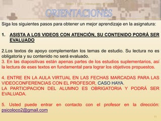 Siga los siguientes pasos para obtener un mejor aprendizaje en la asignatura:
1. ASISTA A LOS VIDEOS CON ATENCIÓN, SU CONTENIDO PODRÁ SER
EVALUADO
2.Los textos de apoyo complementan los temas de estudio. Su lectura no es
obligatoria y su contenido no será evaluado.
3. En las diapositivas están apenas partes de los estudios suplementarios, así
la lectura de eses textos en fundamental para lograr los objetivos propuestos.
4. ENTRE EN LA AULA VIRTUAL EN LAS FECHAS MARCADAS PARA LAS
VIDEOCONFERENCIAS CON EL PROFESOR, CASO HAYA.
LA PARTICIPACION DEL ALUMNO ES OBRIGATORIA Y PODRÁ SER
EVALUADA.
5. Usted puede entrar en contacto con el profesor en la dirección:
psicoloco2@gmail.com
11
Sesion 1 - SIC - Introduccion - v170114
 