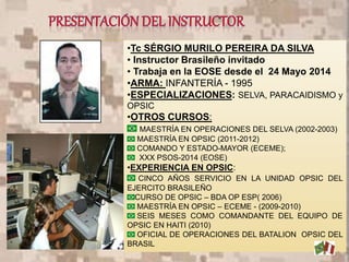 •Tc SÉRGIO MURILO PEREIRA DA SILVA
• Instructor Brasileño invitado
• Trabaja en la EOSE desde el 24 Mayo 2014
•ARMA: INFANTERÍA - 1995
•ESPECIALIZACIONES: SELVA, PARACAIDISMO y
OPSIC
•OTROS CURSOS:
MAESTRÍA EN OPERACIONES DEL SELVA (2002-2003)
MAESTRÍA EN OPSIC (2011-2012)
COMANDO Y ESTADO-MAYOR (ECEME);
XXX PSOS-2014 (EOSE)
•EXPERIENCIA EN OPSIC:
CINCO AÑOS SERVICIO EN LA UNIDAD OPSIC DEL
EJERCITO BRASILEÑO
CURSO DE OPSIC – BDA OP ESP( 2006)
MAESTRÍA EN OPSIC – ECEME - (2009-2010)
SEIS MESES COMO COMANDANTE DEL EQUIPO DE
OPSIC EN HAITI (2010)
OFICIAL DE OPERACIONES DEL BATALION OPSIC DEL
BRASIL
4
 