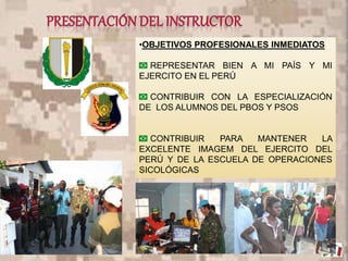 •OBJETIVOS PROFESIONALES INMEDIATOS
REPRESENTAR BIEN A MI PAÍS Y MI
EJERCITO EN EL PERÚ
CONTRIBUIR CON LA ESPECIALIZACIÓN
DE LOS ALUMNOS DEL PBOS Y PSOS
CONTRIBUIR PARA MANTENER LA
EXCELENTE IMAGEM DEL EJERCITO DEL
PERÚ Y DE LA ESCUELA DE OPERACIONES
SICOLÓGICAS
5
 