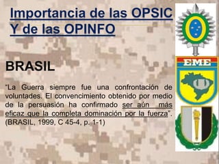 BRASIL
“La Guerra siempre fue una confrontación de
voluntades. El convencimiento obtenido por medio
de la persuasión ha confirmado ser aún más
eficaz que la completa dominación por la fuerza”.
(BRASIL, 1999, C 45-4, p. 1-1)
 