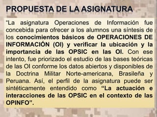 7
“La asignatura Operaciones de Información fue
concebida para ofrecer a los alumnos una síntesis de
los conocimientos básicos de OPERACIONES DE
INFORMACIÓN (OI) y verificar la ubicación y la
importancia de las OPSIC en las OI. Con ese
intento, fue priorizado el estudio de las bases teóricas
de las OI conforme los datos abiertos y disponibles de
la Doctrina Militar Norte-americana, Brasileña y
Peruana. Así, el perfil de la asignatura puede ser
sintéticamente entendido como “La actuación e
interacciones de las OPSIC en el contexto de las
OPINFO”.
 