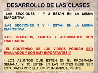 - LAS SECCIONES 1 Y 2 ESTAN EN LA MISMA
DIAPOSITIVA.
-LAS SECCIONES 3 Y 4 ESTAN EN LA MISMA
DIAPOSITIVA .
-LOS TRABAJOS, TAREAS Y ACTIVIDADES SON
EVALUADOS.
- EL CONTENIDO DE LOS VÍDEOS PODRÁN SER
EVALUADOS Y SON MUY IMPORTANTES!!!
- LOS ASUNTOS QUE ESTÉN EN EL PROGRAMA
SEMANAL Y NO ESTÉN EN LAS PARTES DEBE SER
ESTUDIADO POR EL ALUMNO INDIVIDUALMENTE
 