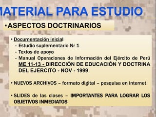 • Documentación inicial
- Estudio suplementario Nr 1
- Textos de apoyo
- Manual Operaciones de Información del Ejército de Perú
ME 11-13 - DIRECCIÓN DE EDUCACIÓN Y DOCTRINA
DEL EJERCITO - NOV - 1999
• NUEVOS ARCHIVOS – formato digital – pesquisa en internet
• SLIDES de las clases – IMPORTANTES PARA LOGRAR LOS
OBJETIVOS INMEDIATOS
9
•ASPECTOS DOCTRINARIOS
 