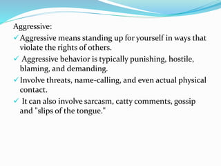Aggressive:
Aggressive means standing up for yourself in ways that
violate the rights of others.
 Aggressive behavior is typically punishing, hostile,
blaming, and demanding.
Involve threats, name-calling, and even actual physical
contact.
 It can also involve sarcasm, catty comments, gossip
and "slips of the tongue."
 