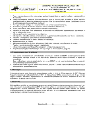 CLAUDINEY PINHEIRO DOS ANJOS EIRELI - ME
CNPJ: 15.441.919/0001-98
END: RUA FIRMINO VIEIRA DE MATOS, 605 – CENTRO.
DOURADOS/MS
• Faça a manutenção preventiva e comunique qualquer irregularidade ao superior imediato e registre no Livro
de Inspeção;
• Verifique diariamente, antes de iniciar seu trabalho: água do radiador; óleo do carter do motor; óleo dos
sistemas hidráulicos; estado e calibragem dos pneus; nível do combustível no tanque; condições dos pinos
de lubrificação; condições dos freios; sinalizador;
• Após ligar o motor, verifique se o sistema elétrico está funcionando corretamente;
• Ao término da jornada de trabalho: estacione a máquina no local determinado;
• Nunca coloque suas mãos dentro das máquinas em funcionamento;
• Mantenha as suas mãos, onde possa vê-las, as mãos têm que trabalhar em perfeita sintonia com a mente e
sob os cuidados dos olhos;
• Não transporte e nem pegue carona nas máquinas;
• Não improvise extensões elétricas e nem conserte equipamentos elétricos defeituosos. Chame o eletricista;
• Não fume e nem permita que fumem no recinto de trabalho;
• Mantenha sempre consigo a Carteira Nacional de Habilitação;
• Respeite as regras de trânsito;
• Não ultrapasse os limites de peso, altura e velocidade, para transporte e empilhamento de cargas.
• Paralise o serviço ao constatar qualquer irregularidade;
• Não permitir que pessoas não qualificadas operem a máquina ou equipamento;
• Respeite a sinalização, trabalhe sempre com segurança, na dúvida não faça, pergunte.
5. Procedimento em caso de acidente
• Caso ocorra um acidente com um trabalhador comunique o acidente ao SESMT ou ao responsável direto
pela empresa, não fique no local (a não ser que seja necessário) e não obstrua o caminho da equipe de
emergência;
• Caso você sofra um acidente: se a lesão for leve vá ao SESMT; se não puder se deslocar fique no local até
a chegada da equipe de emergência;
• Se estiver em trânsito faça um boletim de ocorrência, procure a Unidade Médica do Município e comunique
o departamento pessoal da empresa.
6. Observação
O que se apresenta neste documento esta embasado na Lei nº 6514 de 22 de dezembro de 1977, Normas
Regulamentadoras aprovada pela Portaria nº 3214 de 8 de Julho de 1978 e, o descumprimento do que nele se
seguiu autoriza a empresa a implementação de Sanções Disciplinares que levam a advertência e multa ao
empregador de acordo com o contrato.
7. Declaração
DECLARO ter recebido as instruções/treinamento para as atividades constantes desta ordem de serviço e ter
sido treinado para o uso adequado dos EPI. Comprometo aplicar os ensinamentos recebidos no meu trabalho,
obrigando-me a buscar orientação junto ao meu superior imediato quando algum assunto não estiver
suficientemente claro ou encontrar dificuldades na sua aplicação, de modo a evitar ser responsabilizado por atos
que prejudiquem outros profissionais ou a empresa.
Dourados/MS, _____de_______________de__________.
 