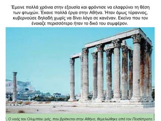 Έµεινε πολλά χρόνια στην εξουσία και φρόντισε να ελαφρύνει τη θέση
των φτωχών. Έκανε πολλά έργα στην Αθήνα. Ήταν όµως τύραννος,
κυβερνούσε δηλαδή χωρίς να δίνει λόγο σε κανέναν. Εκείνο που τον
ένοιαζε περισσότερο ήταν το δικό του συµφέρον.
 