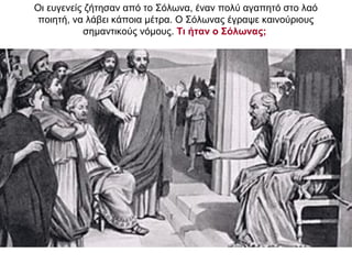 Οι ευγενείς ζήτησαν από το Σόλωνα, έναν πολύ αγαπητό στο λαό
ποιητή, να λάβει κάποια µέτρα. Ο Σόλωνας έγραψε καινούριους
σημαντικούς νόμους. Τι ήταν ο Σόλωνας;
 