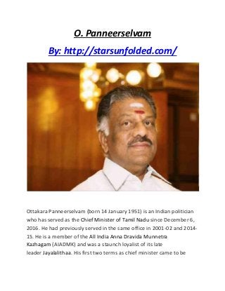O. Panneerselvam
By: http://starsunfolded.com/
Ottakara Panneerselvam (born 14 January 1951) is an Indian politician
who has served as the Chief Minister of Tamil Nadu since December 6,
2016. He had previously served in the same office in 2001-02 and 2014-
15. He is a member of the All India Anna Dravida Munnetra
Kazhagam (AIADMK) and was a staunch loyalist of its late
leader Jayalalithaa. His first two terms as chief minister came to be
 