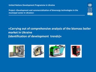 United Nations Development Programme in Ukraine
Project «Development and commercialization of bioenergy technologies in the
municipal sector in Ukraine»
«Carrying out of comprehensive analysis of the biomass boiler
market in Ukraine
(identification of development trends)»
 