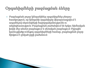  Բազմացման բոլոր կենդանիներ օրգանիզմներ բնորոշ
հատկություն, որ կենդանի օրգանիզմը վերարտադրվում է
ապահելով սերունդների հաջորդականությունն ու
անընդհատություն։ Բազմացման բաժանվում են երկու հիմնական
խմբի մեջ անսեռ բազմացում և սեռական բազմացում։ Բջջային
կառուցվածք ունեցող օրգանիզմների համար, բազմացման բոլոր
հիմքում է ընկած բջջի բաժանում։
 
