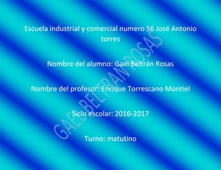 Escuela industrial y comercial numero 56 José Antonio
torres
Nombre del alumno: Gael Beltrán Rosas
Nombre del profesor: Enrique Torrescano Montiel
Siclo escolar: 2016-2017
Turno: matutino
 