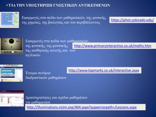 ΓΙΑ ΤΗΝ ΥΠΟΣΤΗΡΙΞΗ ΓΝΩΣΤΙΚΩΝ ΑΝΤΙΚΕΙΜΕΝΩΝ
https://phet.colorado.edu/
http://www.primaryinteractive.co.uk/maths.htm
Εφαρμογές στα πεδία των μαθηματικών,
της φυσικής, της μουσικής,
της αισθητικής αγωγής και των
αγγλικών.
Εφαρμογές στα πεδία των μαθηματικών, της φυσικής,
της χημείας, της βιολογίας και του περιβάλλοντος
http://www.topmarks.co.uk/Interactive.aspx
Έτοιμα σενάρια
διαδραστικών μαθημάτων
Δραστηριότητες και σχέδια μαθημάτων
για μαθηματικά
http://illuminations.nctm.org/404.aspx?aspxerrorpath=/Lessons.aspx
 